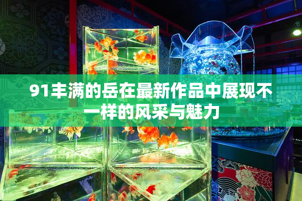 91丰满的岳在最新作品中展现不一样的风采与魅力