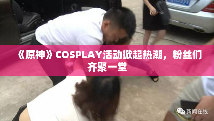 《原神》COSPLAY活动掀起热潮，粉丝们齐聚一堂