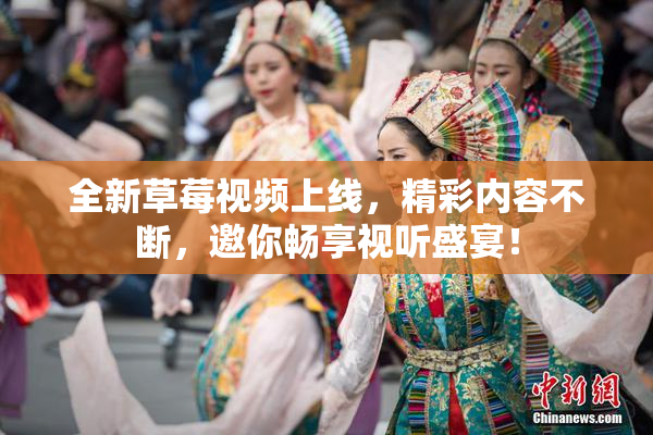 全新草莓视频上线，精彩内容不断，邀你畅享视听盛宴！