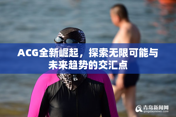 ACG全新崛起，探索无限可能与未来趋势的交汇点