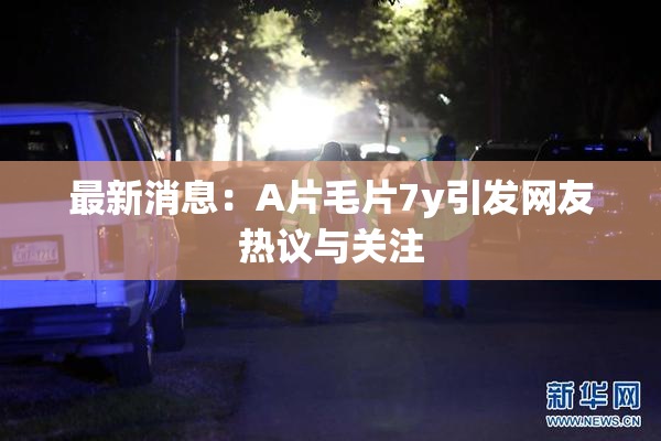 最新消息：A片毛片7y引发网友热议与关注