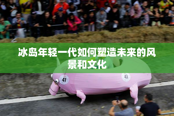 冰岛年轻一代如何塑造未来的风景和文化