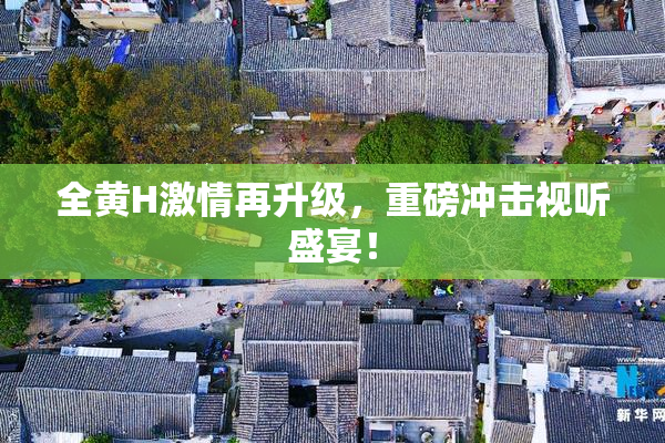 全黄H激情再升级，重磅冲击视听盛宴！