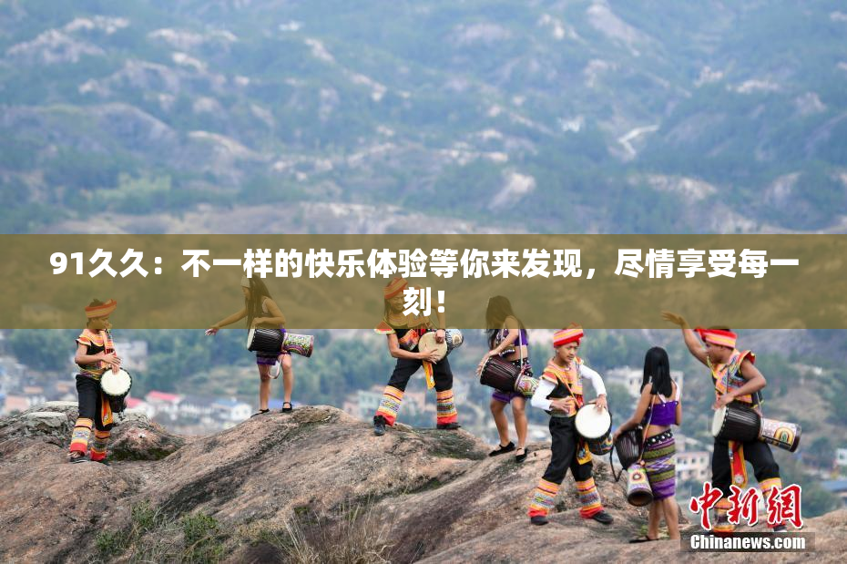 91久久：不一样的快乐体验等你来发现，尽情享受每一刻！