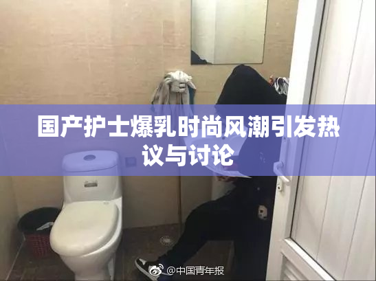 国产护士爆乳时尚风潮引发热议与讨论