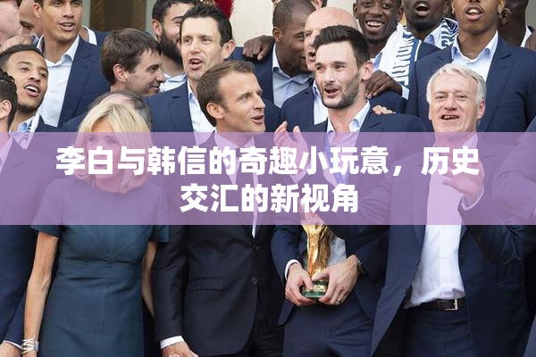李白与韩信的奇趣小玩意，历史交汇的新视角