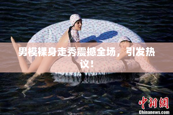 男模裸身走秀震撼全场，引发热议！