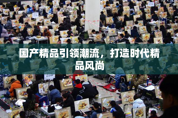 国产精品引领潮流，打造时代精品风尚