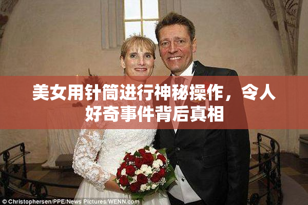 美女用针筒进行神秘操作，令人好奇事件背后真相
