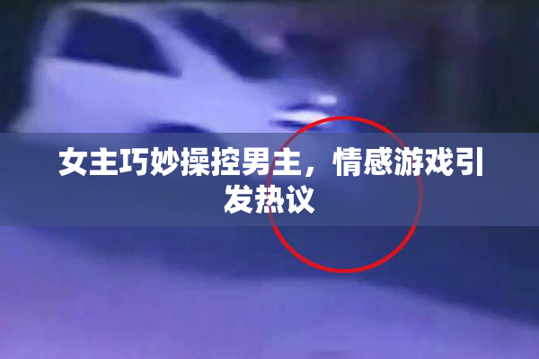 女主巧妙操控男主，情感游戏引发热议
