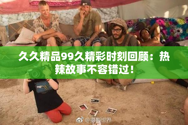 久久精品99久精彩时刻回顾：热辣故事不容错过！