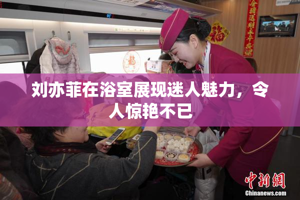 刘亦菲在浴室展现迷人魅力，令人惊艳不已