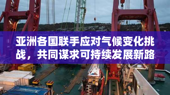 亚洲各国联手应对气候变化挑战，共同谋求可持续发展新路径