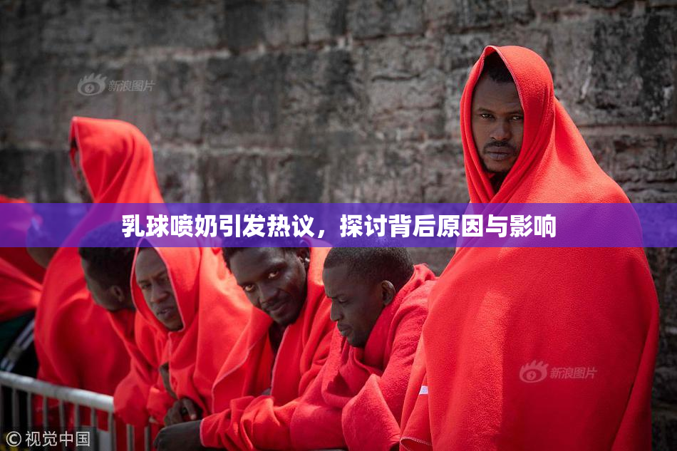 乳球喷奶引发热议，探讨背后原因与影响