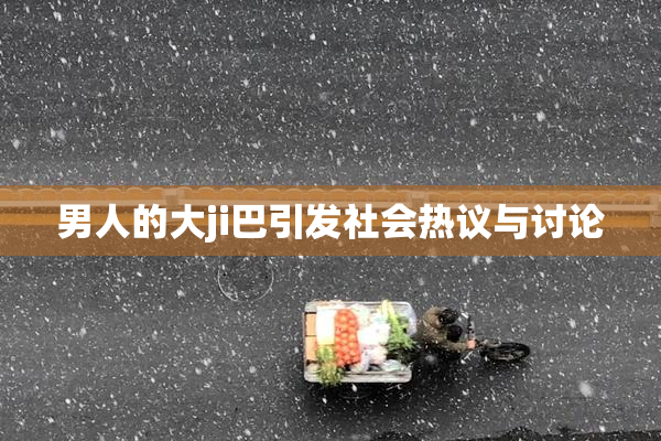 男人的大ji巴引发社会热议与讨论