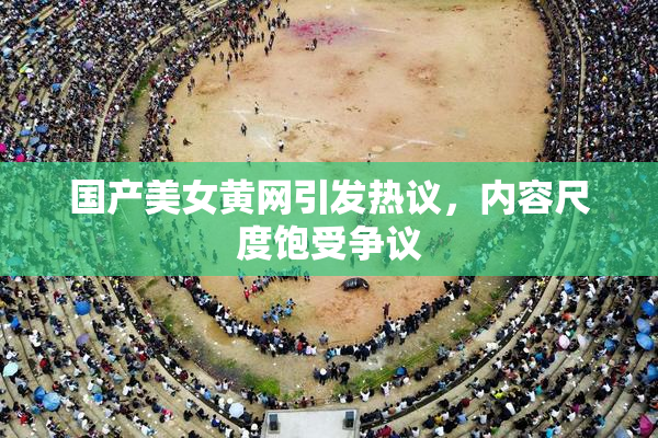 国产美女黄网引发热议，内容尺度饱受争议