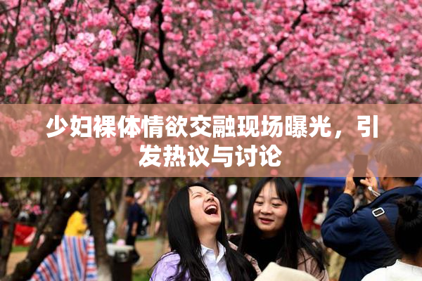 少妇裸体情欲交融现场曝光，引发热议与讨论