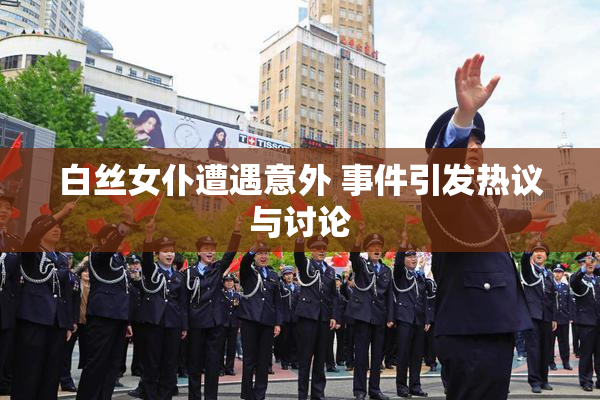 白丝女仆遭遇意外 事件引发热议与讨论