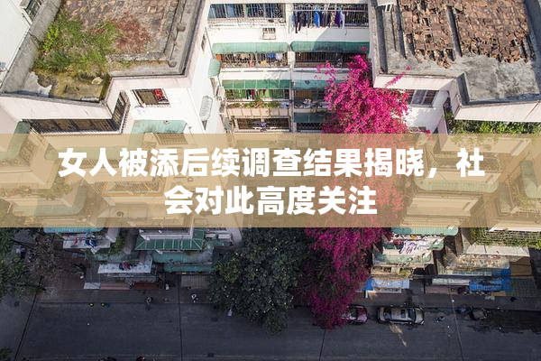 女人被添后续调查结果揭晓，社会对此高度关注