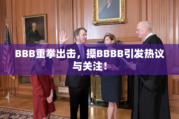 BBB重拳出击，搡BBBB引发热议与关注！
