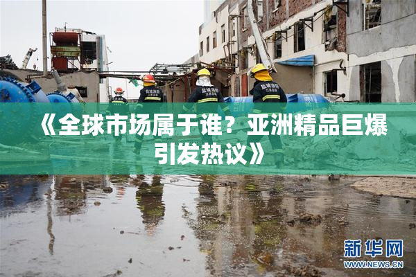 《全球市场属于谁？亚洲精品巨爆引发热议》