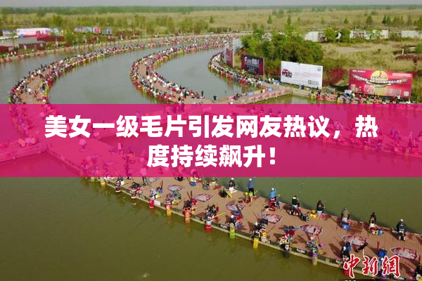 美女一级毛片引发网友热议，热度持续飙升！