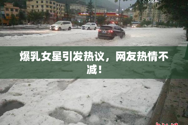 爆乳女星引发热议，网友热情不减！