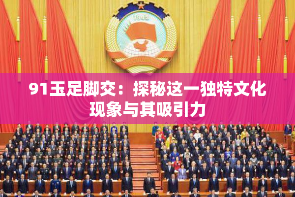 91玉足脚交：探秘这一独特文化现象与其吸引力