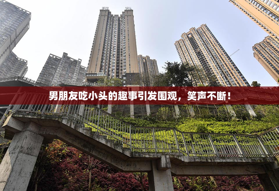 男朋友吃小头的趣事引发围观，笑声不断！