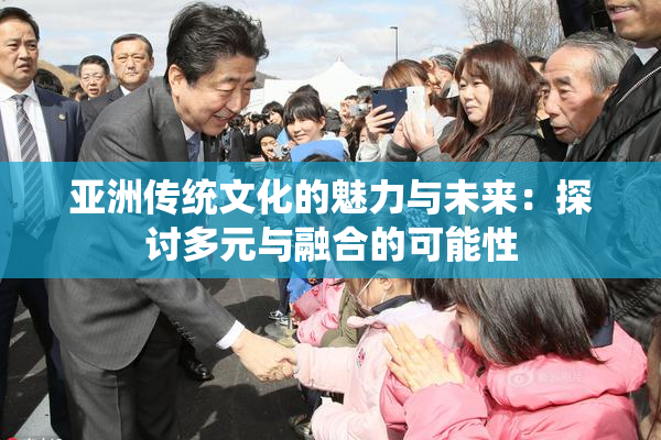 亚洲传统文化的魅力与未来：探讨多元与融合的可能性