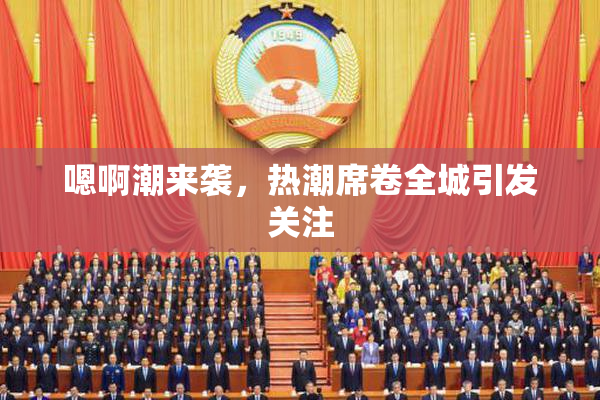 嗯啊潮来袭，热潮席卷全城引发关注