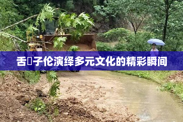 舌乚子伦演绎多元文化的精彩瞬间