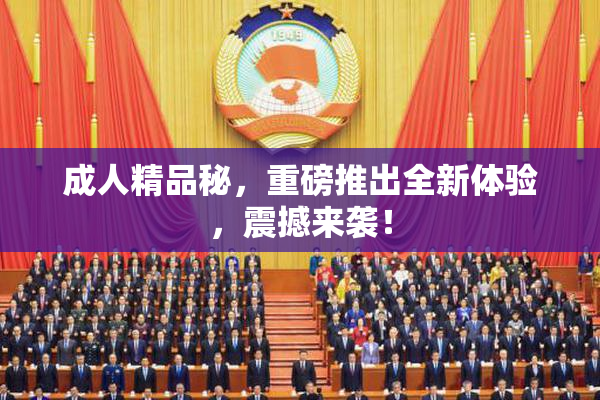 成人精品秘，重磅推出全新体验，震撼来袭！