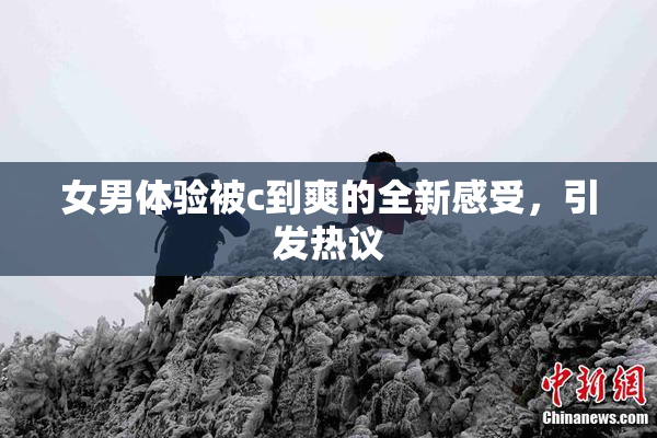 女男体验被c到爽的全新感受，引发热议