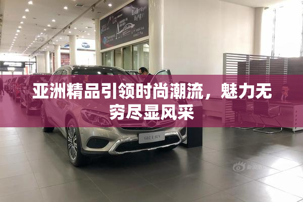 亚洲精品引领时尚潮流，魅力无穷尽显风采