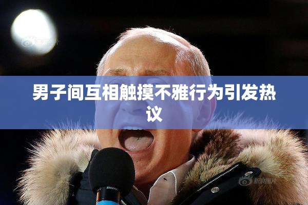 男子间互相触摸不雅行为引发热议