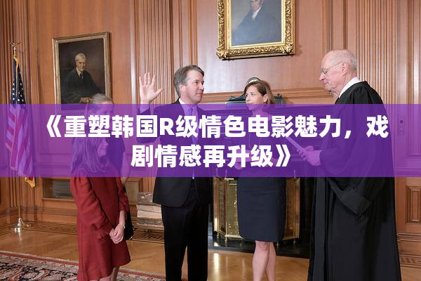 《重塑韩国R级情色电影魅力，戏剧情感再升级》