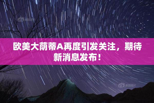 欧美大荫蒂A再度引发关注，期待新消息发布！