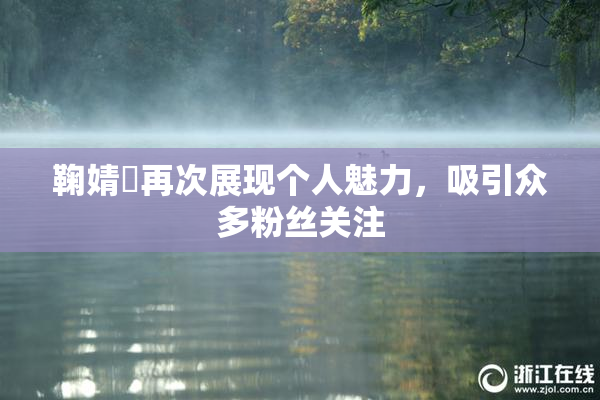 鞠婧祎再次展现个人魅力，吸引众多粉丝关注