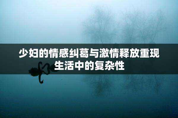 少妇的情感纠葛与激情释放重现生活中的复杂性