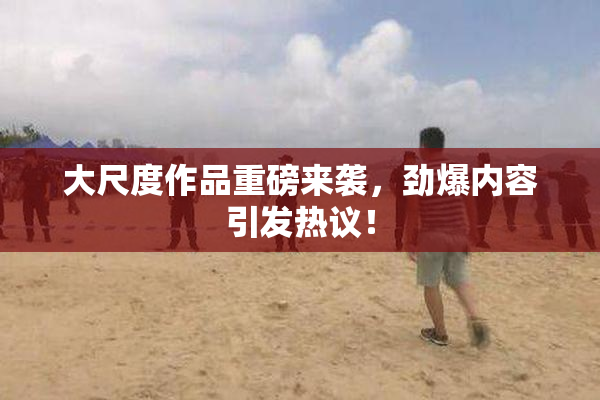 大尺度作品重磅来袭，劲爆内容引发热议！