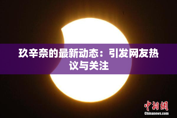 玖辛奈的最新动态：引发网友热议与关注