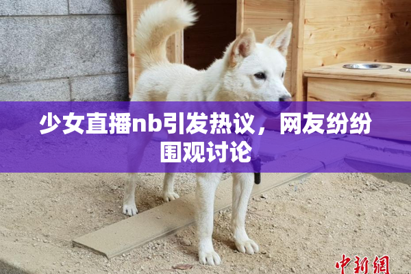 少女直播nb引发热议，网友纷纷围观讨论