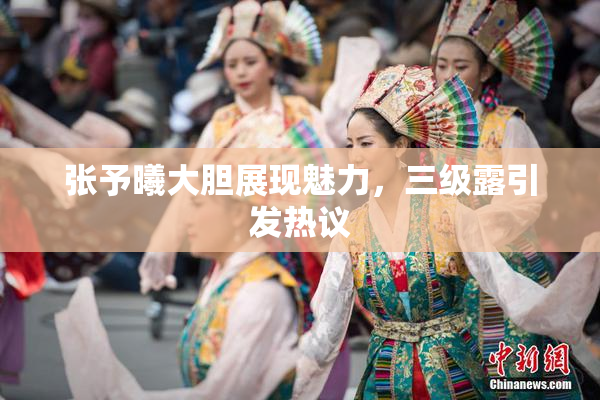 张予曦大胆展现魅力，三级露引发热议