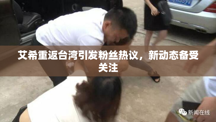 艾希重返台湾引发粉丝热议，新动态备受关注