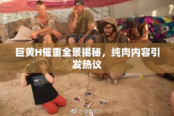 巨黄H催重全景揭秘，纯肉内容引发热议