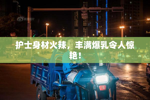 护士身材火辣，丰满爆乳令人惊艳！