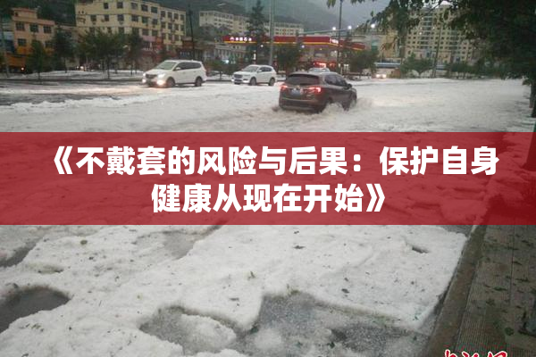 《不戴套的风险与后果：保护自身健康从现在开始》