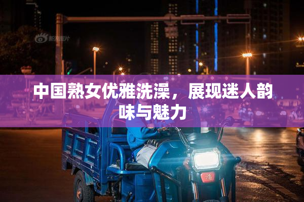 中国熟女优雅洗澡，展现迷人韵味与魅力