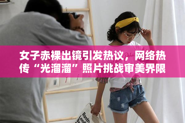女子赤裸出镜引发热议，网络热传“光溜溜”照片挑战审美界限